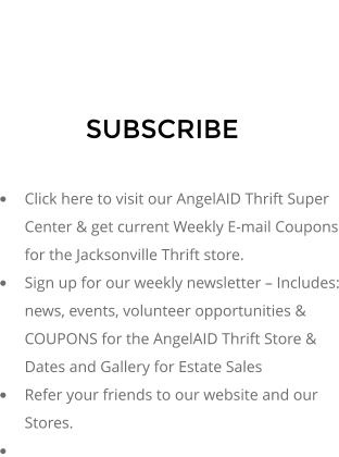 SUBSCRIBE  	Click here to visit our AngelAID Thrift Super Center & get current Weekly E-mail Coupons for the Jacksonville Thrift store. 	Sign up for our weekly newsletter  Includes: news, events, volunteer opportunities & COUPONS for the AngelAID Thrift Store & Dates and Gallery for Estate Sales 	Refer your friends to our website and our Stores. 