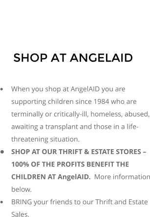 SHOP AT ANGELAID  	When you shop at AngelAID you are supporting children since 1984 who are terminally or critically-ill, homeless, abused, awaiting a transplant and those in a life-threatening situation. 	SHOP AT OUR THRIFT & ESTATE STORES  100% OF THE PROFITS BENEFIT THE CHILDREN AT AngelAID.  More information below. 	BRING your friends to our Thrift and Estate Sales.